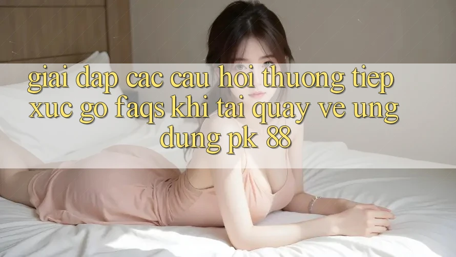Giải Đáp Các Câu Hỏi Thường Tiếp xúc gỡ (FAQs) Khi Tải quay về Ứng Dụng PK 88