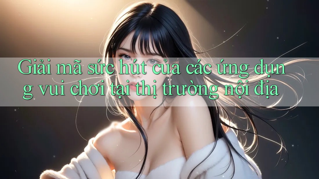 Giải mã sức hút của các ứng dụng vui chơi tại thị trường nội địa