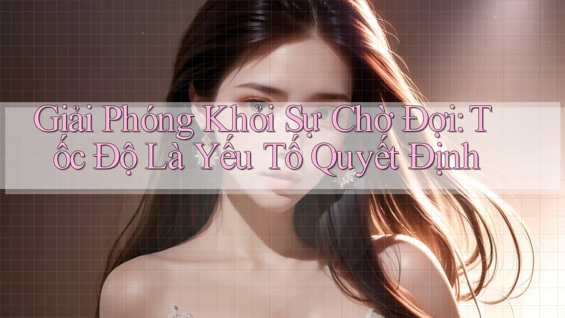 Giải Phóng Khỏi Sự Chờ Đợi: Tốc Độ Là Yếu Tố Quyết Định
