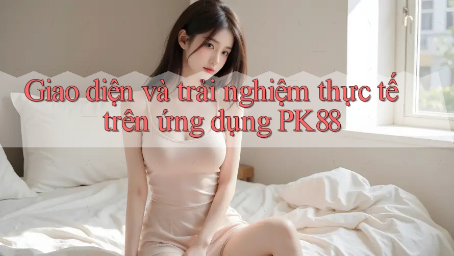 Giao diện và trải nghiệm thực tế trên ứng dụng PK88