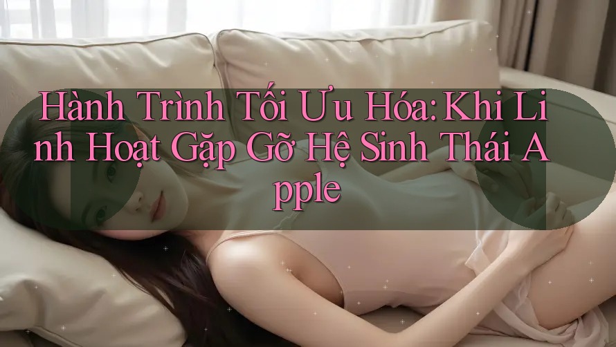 Hành Trình Tối Ưu Hóa: Khi Linh Hoạt Gặp Gỡ Hệ Sinh Thái Apple