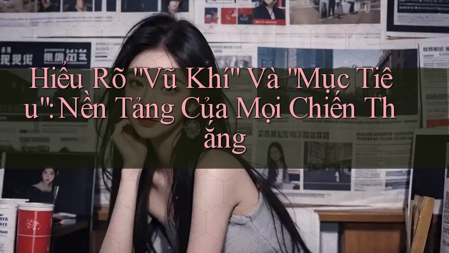 Hiểu Rõ “Vũ Khí” Và “Mục Tiêu”: Nền Tảng Của Mọi Chiến Thắng
