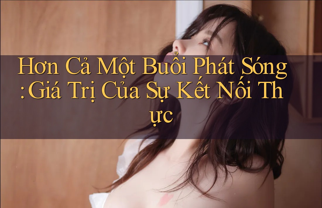 Hơn Cả Một Buổi Phát Sóng: Giá Trị Của Sự Kết Nối Thực