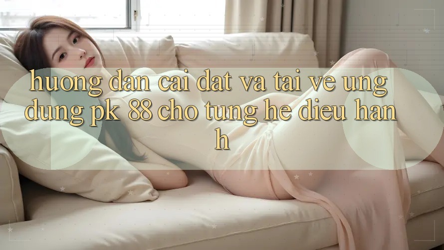 Hướng Dẫn Cài đặt Và Tải về Ứng Dụng PK 88 Cho Từng Hệ Điều Hành