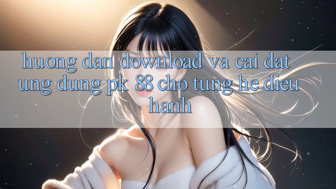 Hướng dẫn Download Và Cài Đặt Ứng Dụng PK 88 Cho Từng Hệ Điều Hành