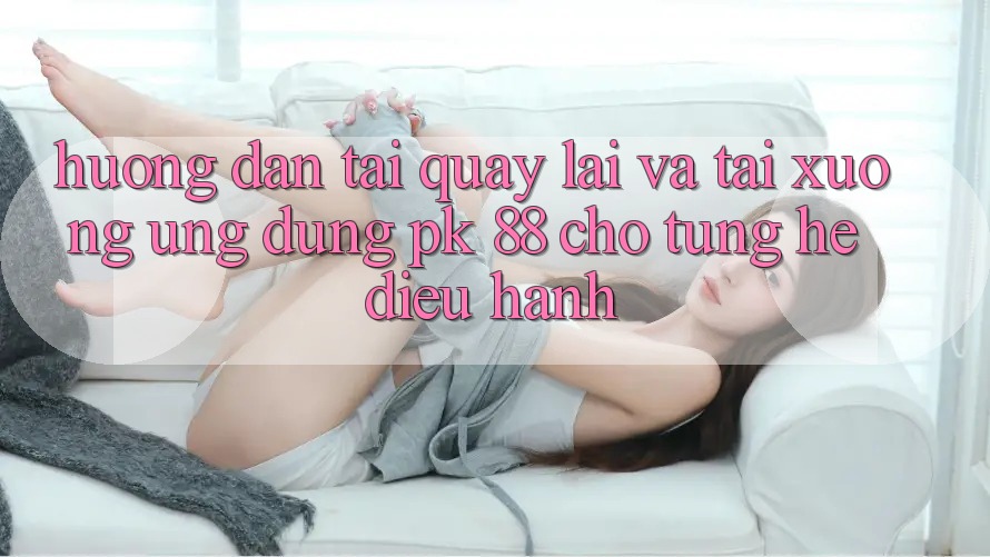 Hướng Dẫn Tải quay lại Và Tải xuống Ứng Dụng PK 88 Cho Từng Hệ Điều Hành