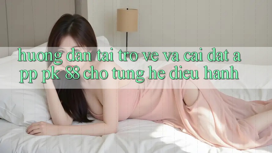 Hướng Dẫn Tải trở về Và Cài Đặt App PK 88 Cho Từng Hệ Điều Hành
