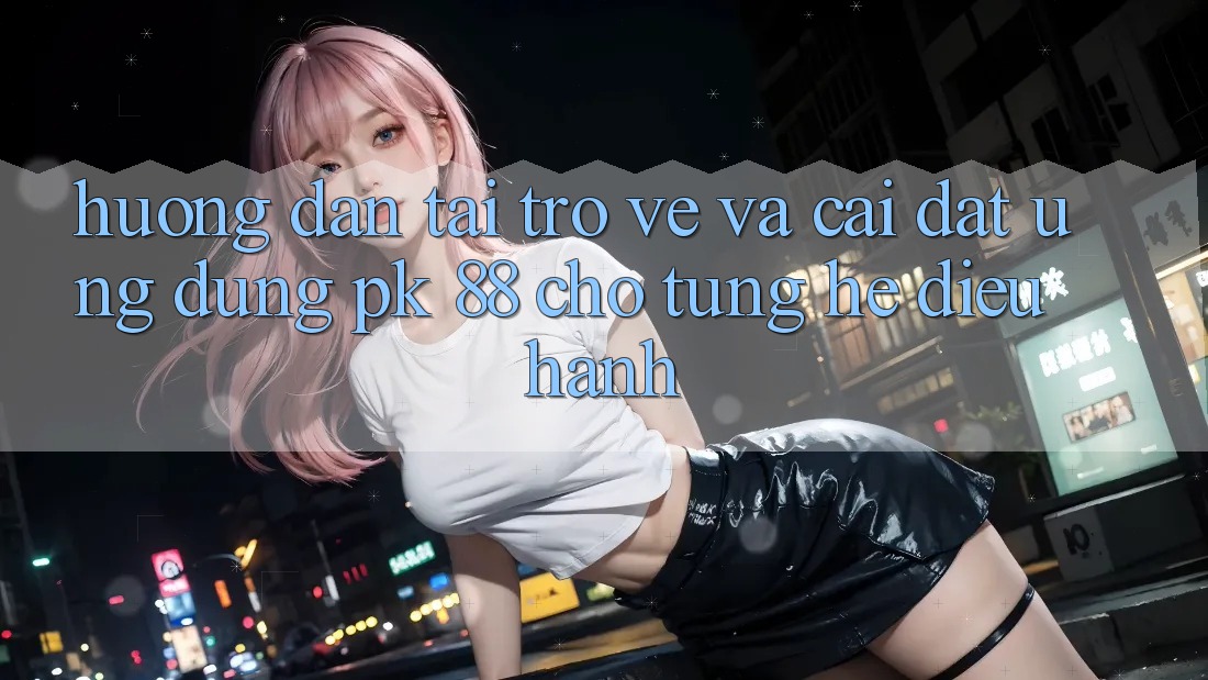 Hướng Dẫn Tải trở về Và Cài Đặt Ứng Dụng PK 88 Cho Từng Hệ Điều Hành