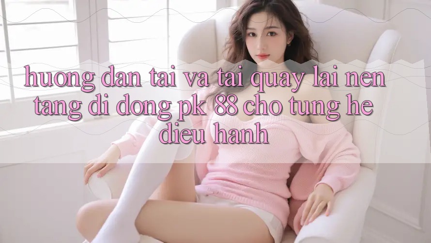 Hướng Dẫn Tải Và Tải quay lại Nền tảng di động PK 88 Cho Từng Hệ Điều Hành