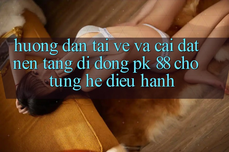 Hướng Dẫn Tải về Và Cài Đặt Nền tảng di động PK 88 Cho Từng Hệ Điều Hành