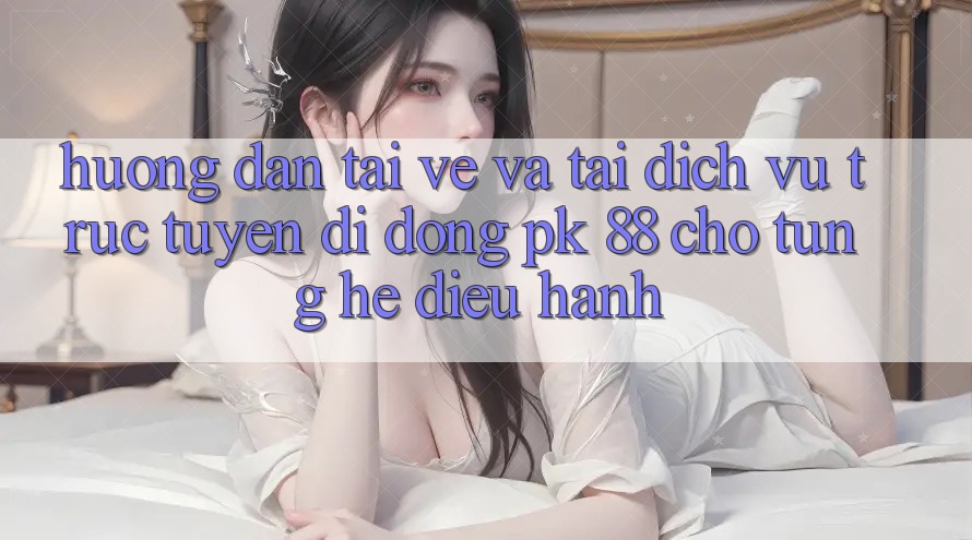 Hướng Dẫn Tải về Và Tải Dịch vụ trực tuyến di động PK 88 Cho Từng Hệ Điều Hành