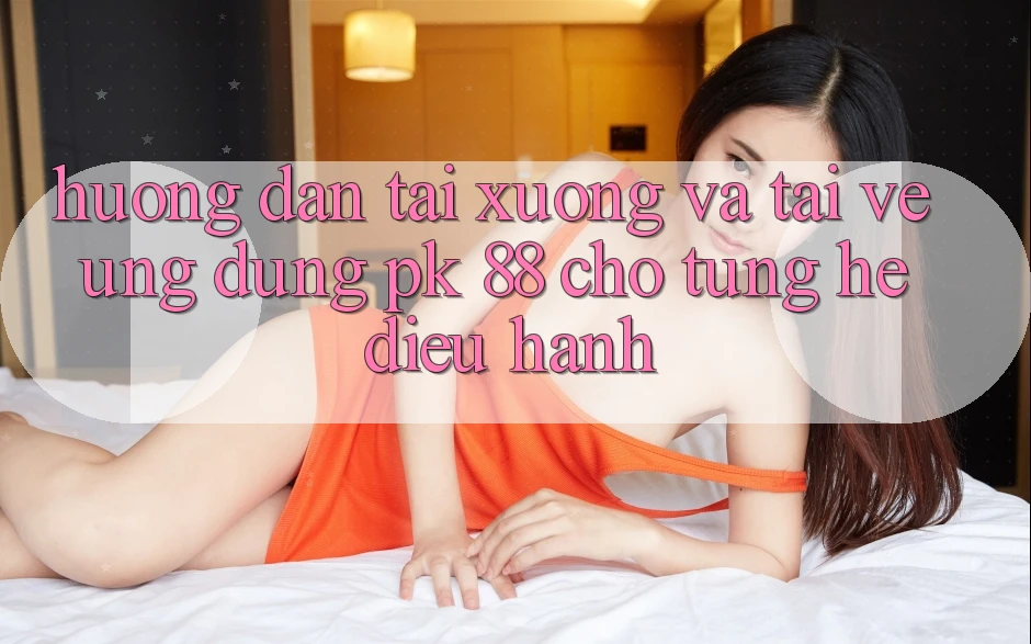 Hướng dẫn Tải xuống Và Tải về Ứng Dụng PK 88 Cho Từng Hệ Điều Hành