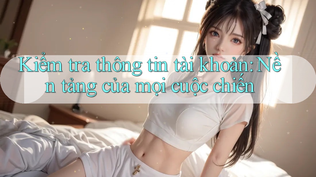 Kiểm tra thông tin tài khoản: Nền tảng của mọi cuộc chiến