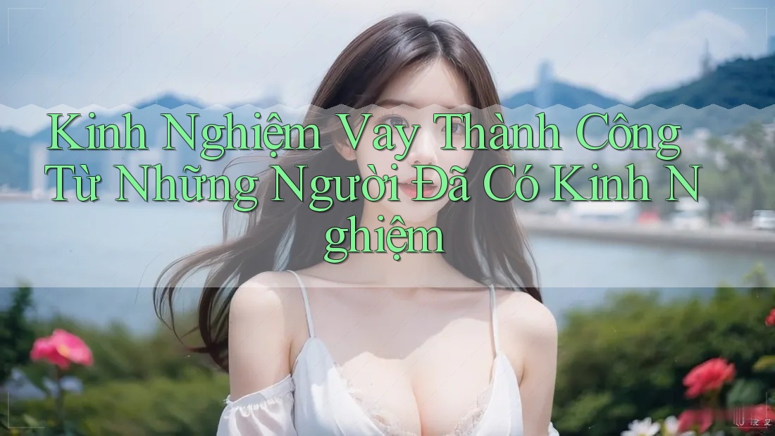 Kinh Nghiệm Vay Thành Công Từ Những Người Đã Có Kinh Nghiệm