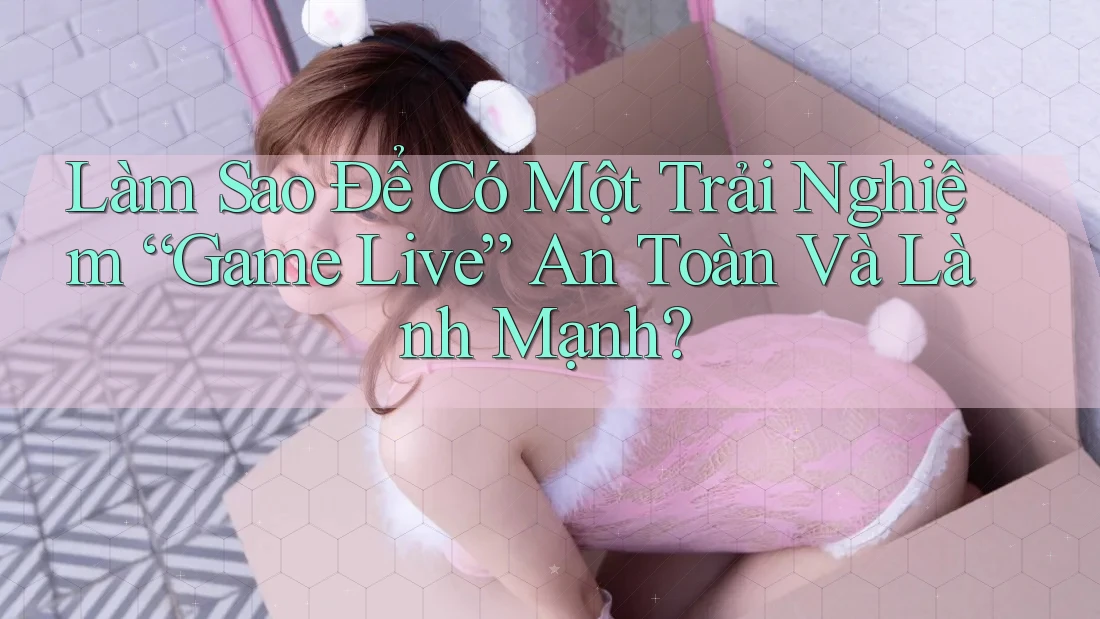 Làm Sao Để Có Một Trải Nghiệm “Game Live” An Toàn Và Lành Mạnh?
