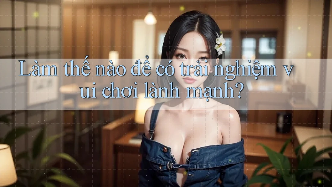 Làm thế nào để có trải nghiệm vui chơi lành mạnh?