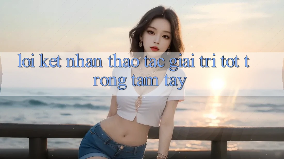 Lời Kết: Nhận thao tác Giải Trí Tốt Trong Tầm Tay