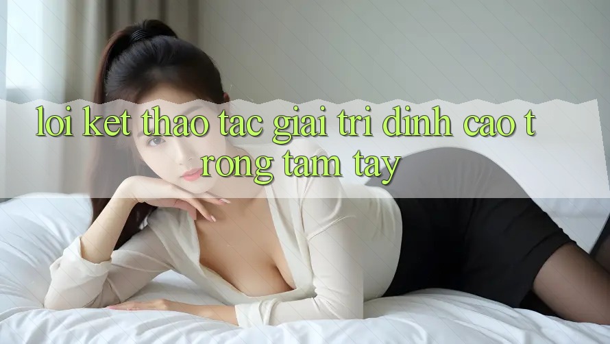 Lời Kết: Thao tác Giải Trí Đỉnh Cao Trong Tầm Tay