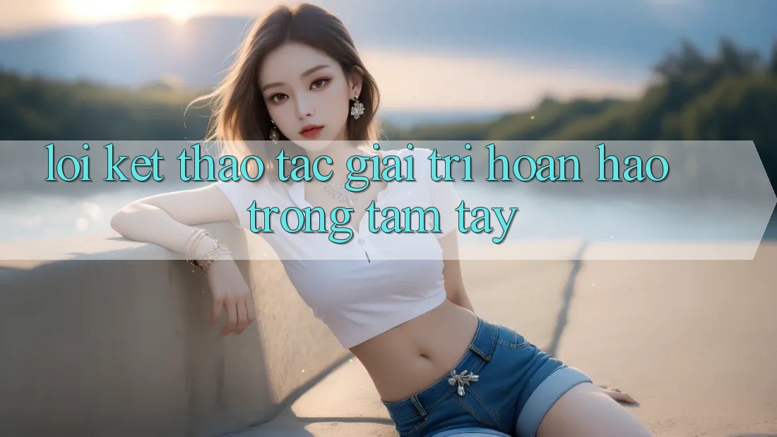 Lời Kết: Thao tác Giải Trí Hoàn hảo Trong Tầm Tay
