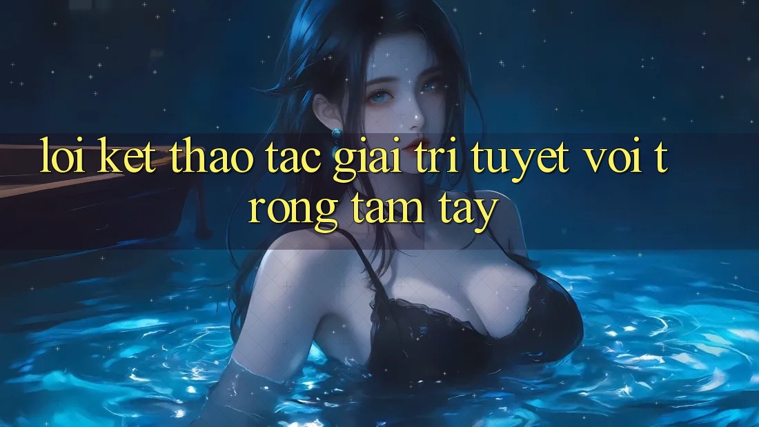 Lời Kết: Thao tác Giải Trí Tuyệt vời Trong Tầm Tay