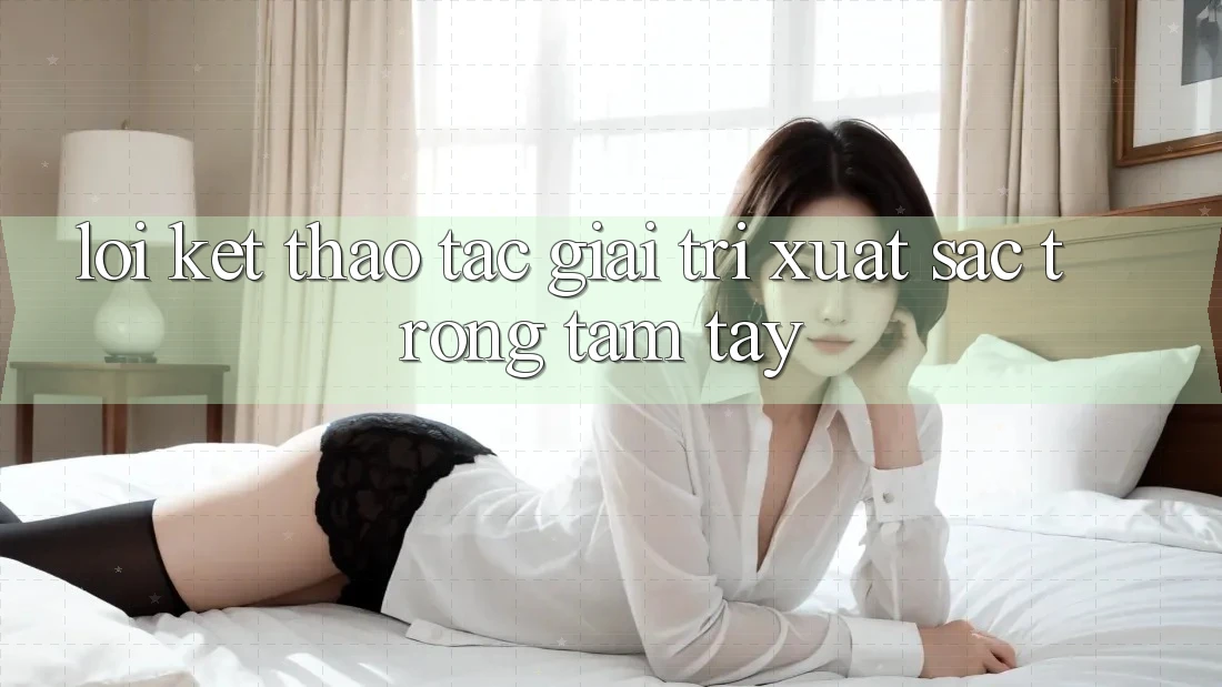 Lời Kết: Thao tác Giải Trí Xuất sắc Trong Tầm Tay