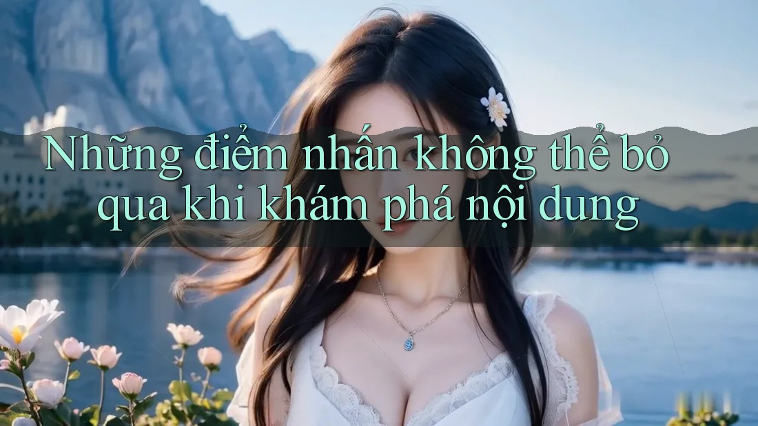 Những điểm nhấn không thể bỏ qua khi khám phá nội dung
