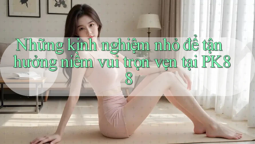 Những kinh nghiệm nhỏ để tận hưởng niềm vui trọn vẹn tại PK88