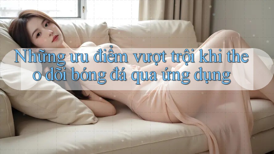 Những ưu điểm vượt trội khi theo dõi bóng đá qua ứng dụng