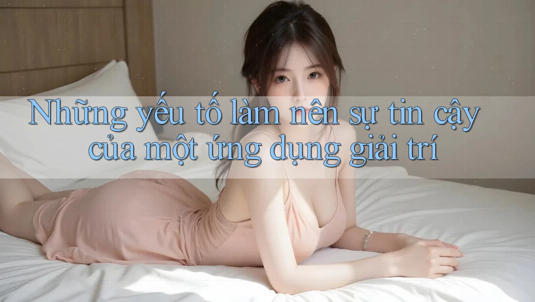 Những yếu tố làm nên sự tin cậy của một ứng dụng giải trí