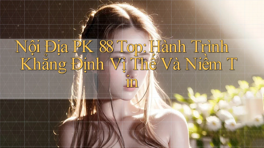 Nội Địa PK 88 Top: Hành Trình Khẳng Định Vị Thế Và Niềm Tin