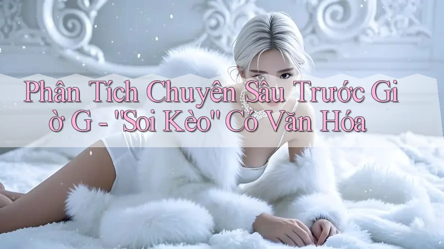 Phân Tích Chuyên Sâu Trước Giờ G - “Soi Kèo” Có Văn Hóa