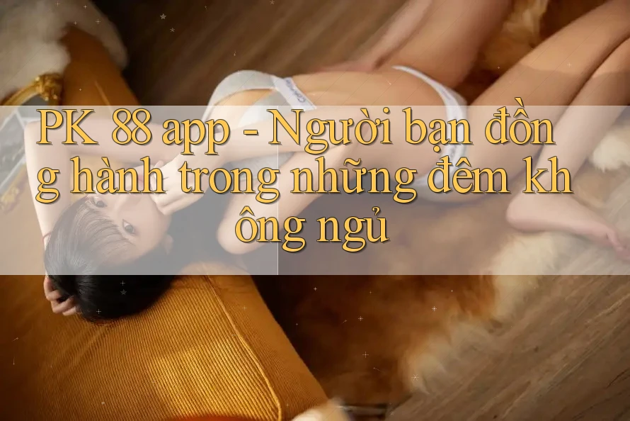 PK 88 app - Người bạn đồng hành trong những đêm không ngủ