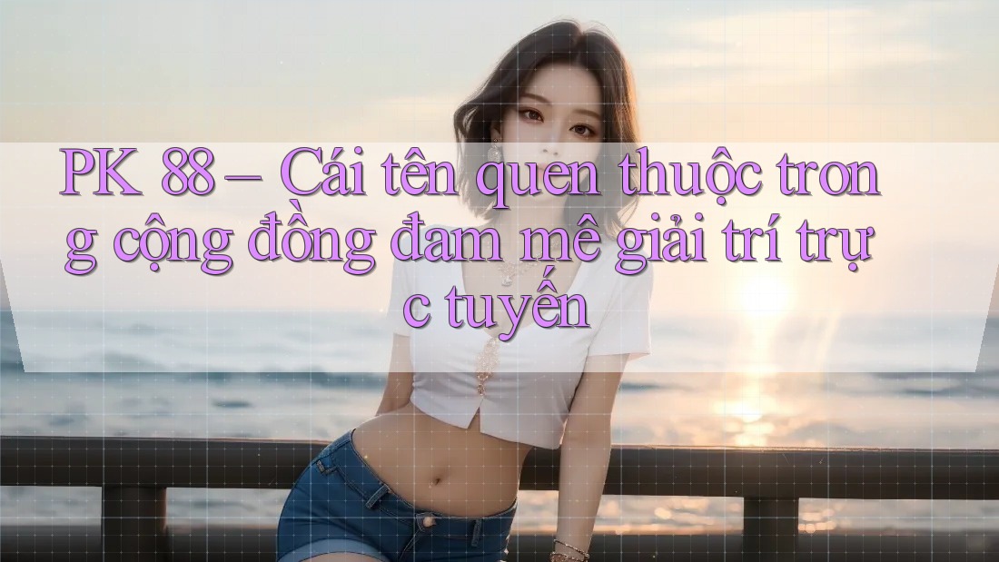 PK 88 – Cái tên quen thuộc trong cộng đồng đam mê giải trí trực tuyến