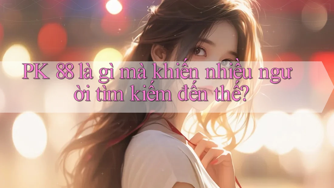 PK 88 là gì mà khiến nhiều người tìm kiếm đến thế?