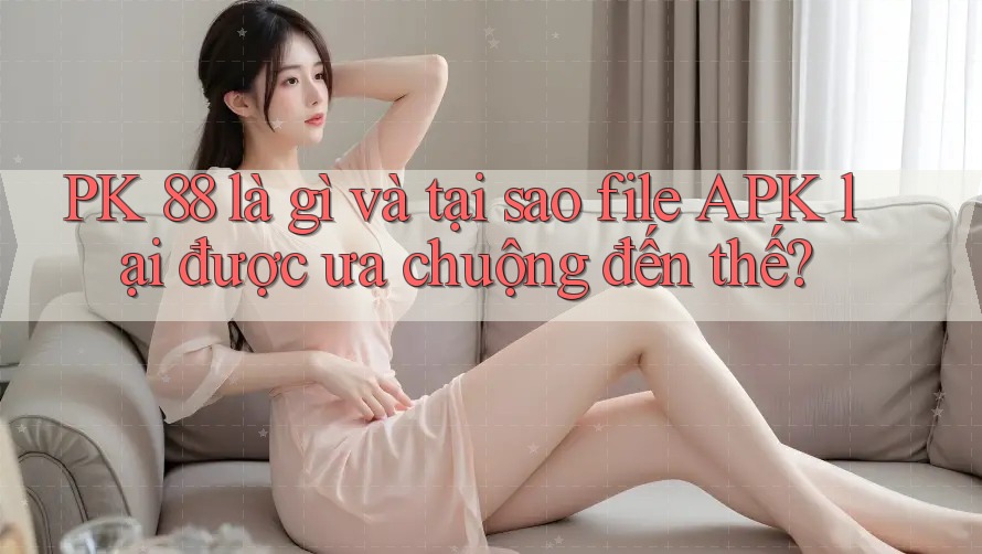 PK 88 là gì và tại sao file APK lại được ưa chuộng đến thế?