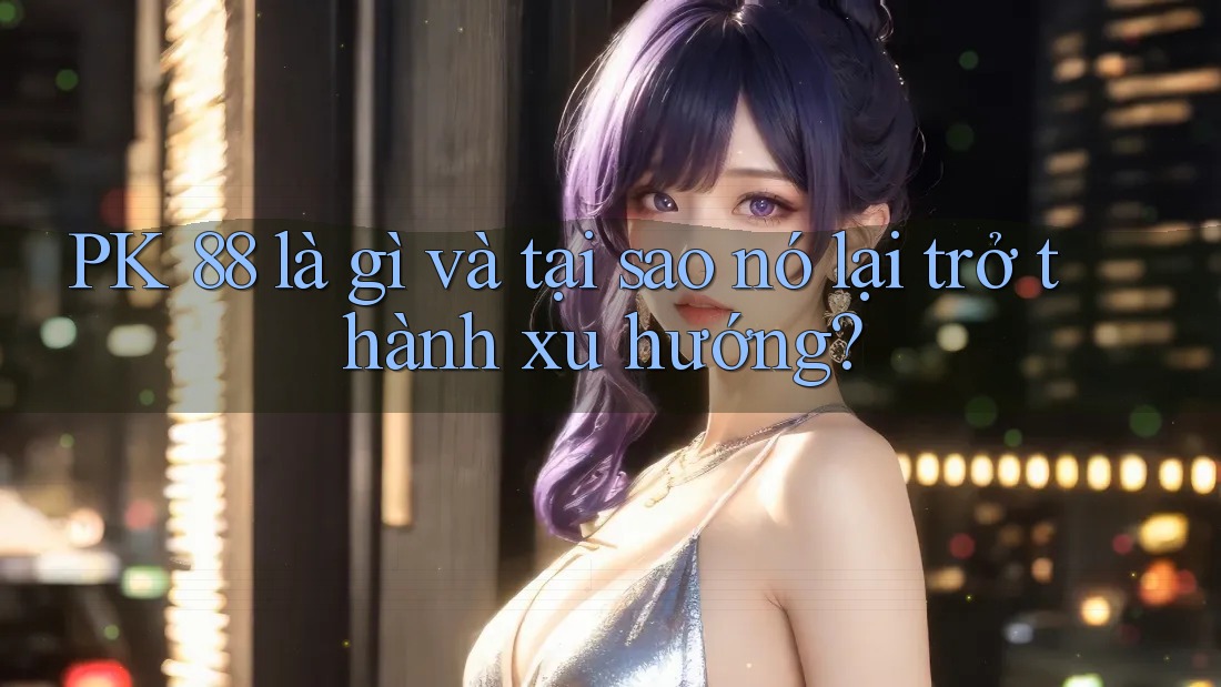 PK 88 là gì và tại sao nó lại trở thành xu hướng?