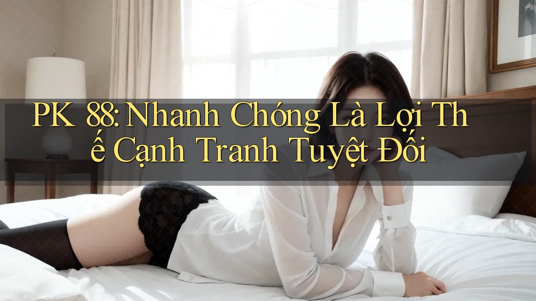 PK 88: Nhanh Chóng Là Lợi Thế Cạnh Tranh Tuyệt Đối