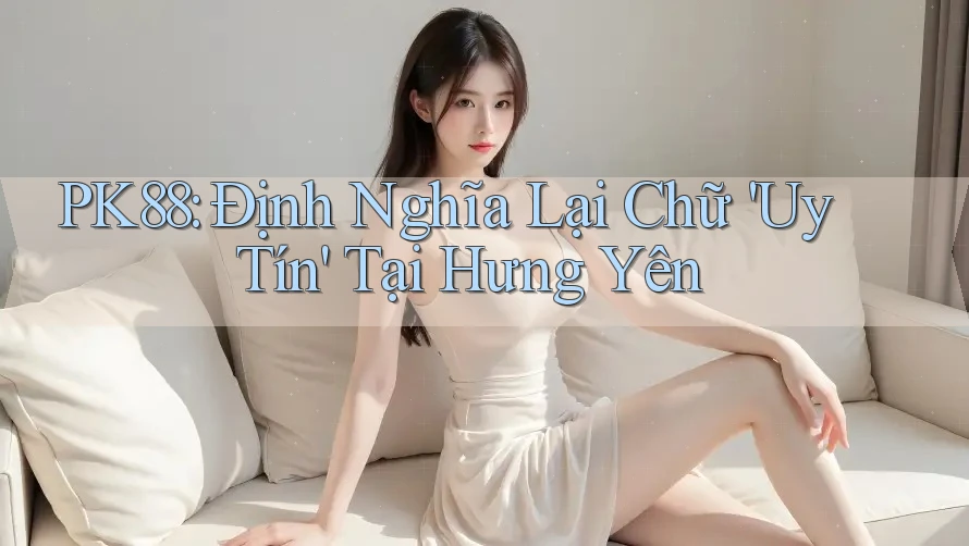 PK88: Định Nghĩa Lại Chữ 'Uy Tín' Tại Hưng Yên