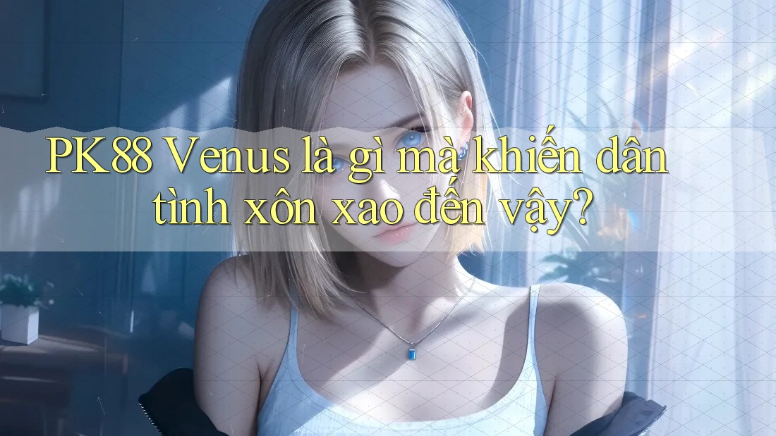PK88 Venus là gì mà khiến dân tình xôn xao đến vậy?