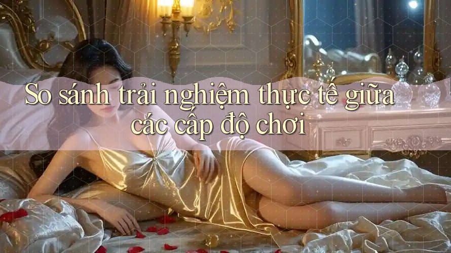 So sánh trải nghiệm thực tế giữa các cấp độ chơi