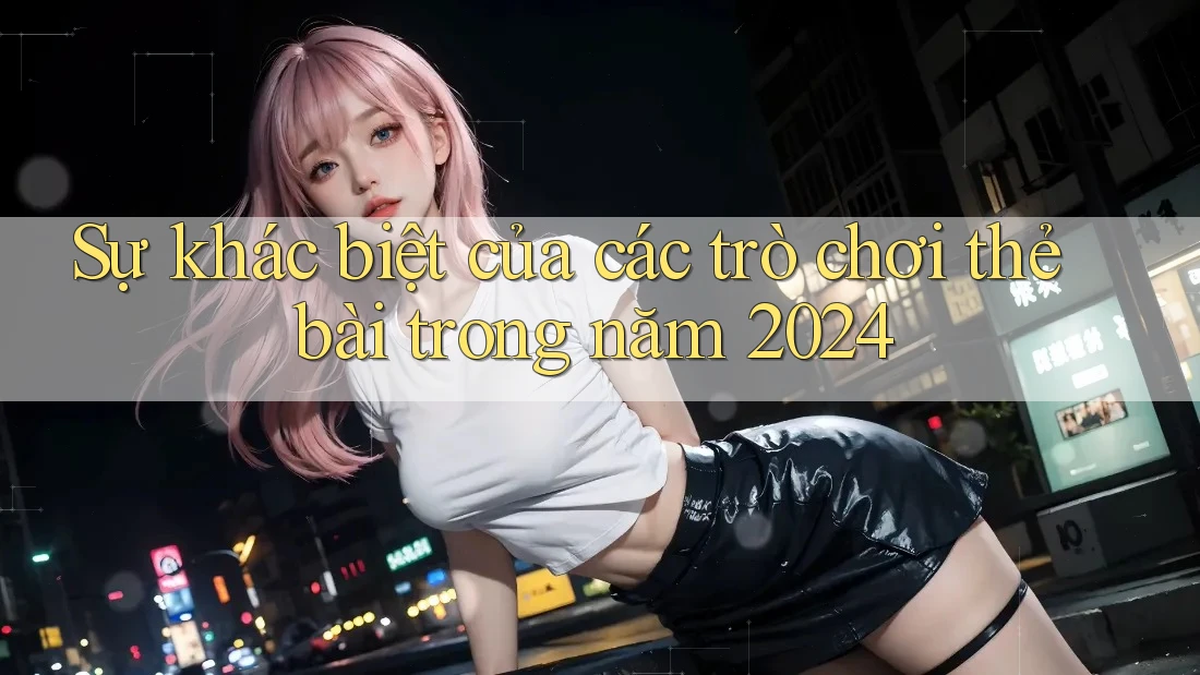 Sự khác biệt của các trò chơi thẻ bài trong năm 2024