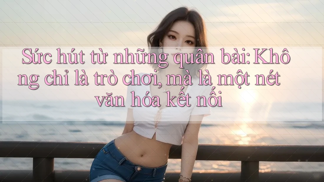 Sức hút từ những quân bài: Không chỉ là trò chơi, mà là một nét văn hóa kết nối