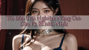 tải bản trải nghiệm nâng cao của pk 88 mới nhất
