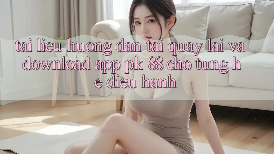 Tài liệu hướng dẫn Tải quay lại Và Download App PK 88 Cho Từng Hệ Điều Hành