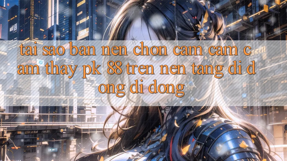 Tại Sao Bạn Nên Chọn Cảm cảm cảm thấy PK 88 Trên Nền tảng di động Di Động?