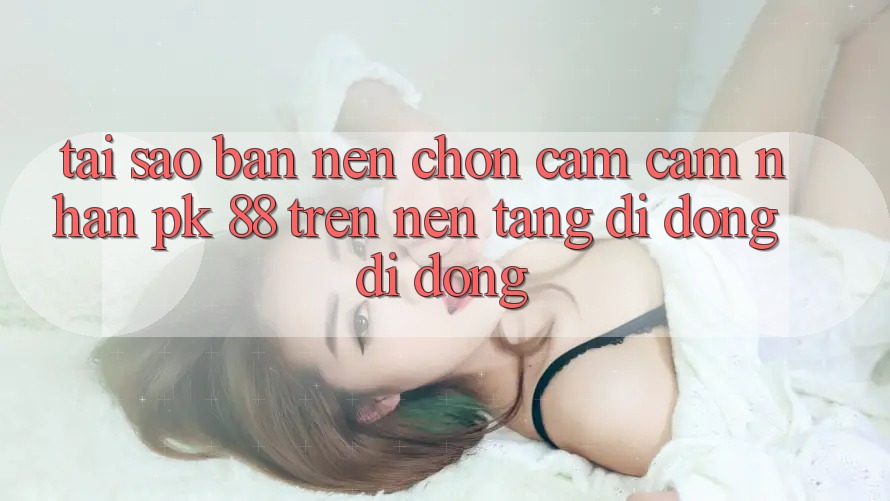 Tại Sao Bạn Nên Chọn Cảm cảm nhận PK 88 Trên Nền tảng di động Di Động?