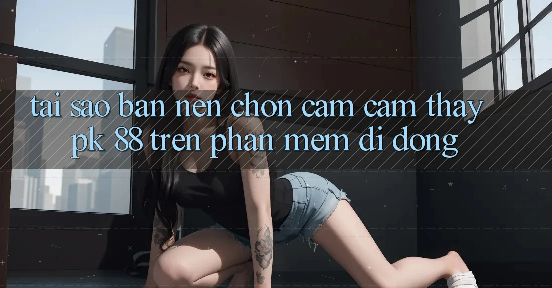 Tại Sao Bạn Nên Chọn Cảm cảm thấy PK 88 Trên Phần mềm Di Động?