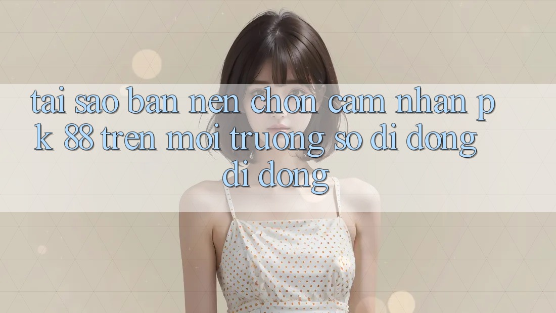 Tại Sao Bạn Nên Chọn Cảm nhận PK 88 Trên Môi trường số di động Di Động?