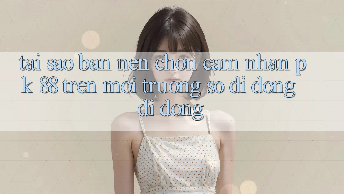 Tại Sao Bạn Nên Chọn Cảm nhận PK 88 Trên Môi trường số di động Di Động?