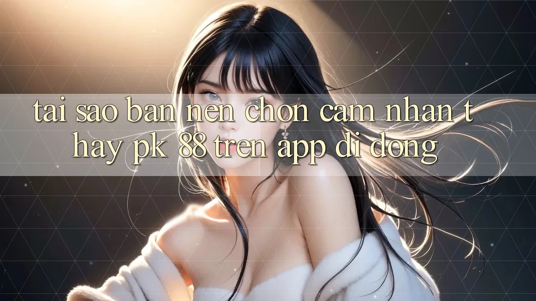 Tại Sao Bạn Nên Chọn Cảm nhận thấy PK 88 Trên App Di Động?